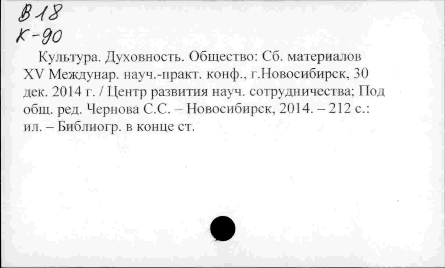 ﻿1Ш
К-90
Культура. Духовность. Общество: Сб. материалов
XV Междунар. науч.-практ. конф., г.Новосибирск, 30 дек. 2014 г. / Центр развития науч, сотрудничества; Под общ. ред. Чернова С.С. - Новосибирск, 2014. — 212 с.: ил. - Библиогр. в конце ст.